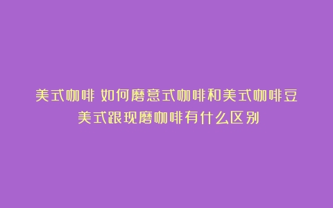 美式咖啡|如何磨意式咖啡和美式咖啡豆？（美式跟现磨咖啡有什么区别）