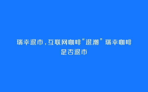 瑞幸退市，互联网咖啡“退潮”（瑞幸咖啡是否退市）