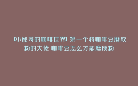 【小熊哥的咖啡世界】第一个将咖啡豆磨成粉的大佬（咖啡豆怎么才能磨成粉）