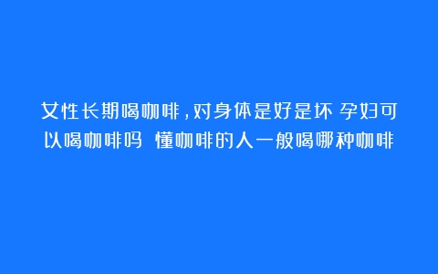 女性长期喝咖啡，对身体是好是坏？孕妇可以喝咖啡吗？（懂咖啡的人一般喝哪种咖啡）