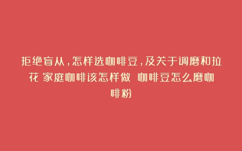 拒绝盲从，怎样选咖啡豆，及关于调磨和拉花：家庭咖啡该怎样做？（咖啡豆怎么磨咖啡粉）