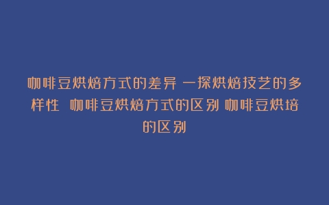 咖啡豆烘焙方式的差异：一探烘焙技艺的多样性 咖啡豆烘焙方式的区别（咖啡豆烘培的区别）