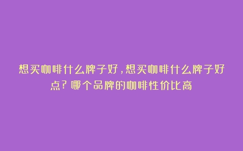 想买咖啡什么牌子好,想买咖啡什么牌子好点?（哪个品牌的咖啡性价比高）