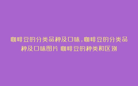 咖啡豆的分类品种及口味,咖啡豆的分类品种及口味图片（咖啡豆的种类和区别）