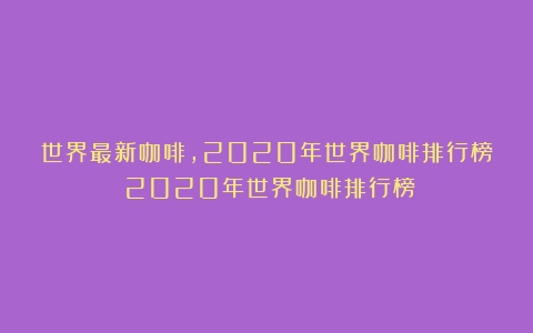 世界最新咖啡,2020年世界咖啡排行榜（2020年世界咖啡排行榜）