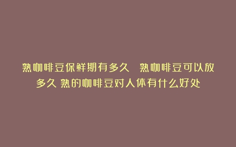 熟咖啡豆保鲜期有多久？ 熟咖啡豆可以放多久（熟的咖啡豆对人体有什么好处）