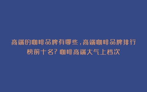 高端的咖啡品牌有哪些,高端咖啡品牌排行榜前十名?（咖啡高端大气上档次）