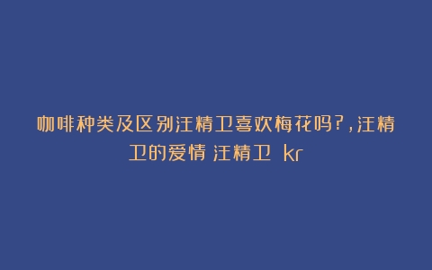 咖啡种类及区别汪精卫喜欢梅花吗?,汪精卫的爱情（汪精卫 kr）