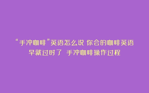 “手冲咖啡”英语怎么说？你会的咖啡英语早就过时了！（手冲咖啡操作过程）