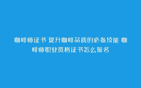 咖啡师证书：提升咖啡品质的必备技能（咖啡师职业资格证书怎么报名）