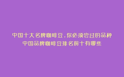 中国十大名牌咖啡豆，你必须尝过的品种（中国品牌咖啡豆排名前十有哪些）