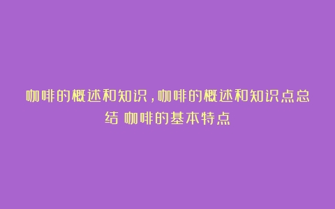 咖啡的概述和知识,咖啡的概述和知识点总结（咖啡的基本特点）