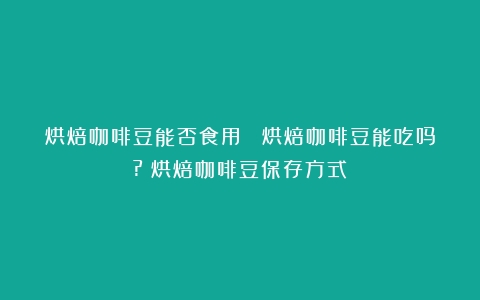 烘焙咖啡豆能否食用？ 烘焙咖啡豆能吃吗?（烘焙咖啡豆保存方式）