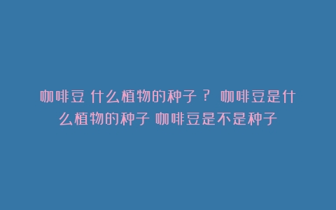 咖啡豆：什么植物的种子？? 咖啡豆是什么植物的种子（咖啡豆是不是种子）