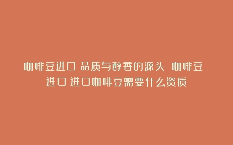 咖啡豆进口：品质与醇香的源头 咖啡豆 进口（进口咖啡豆需要什么资质）