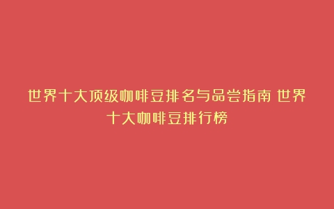 世界十大顶级咖啡豆排名与品尝指南（世界十大咖啡豆排行榜）