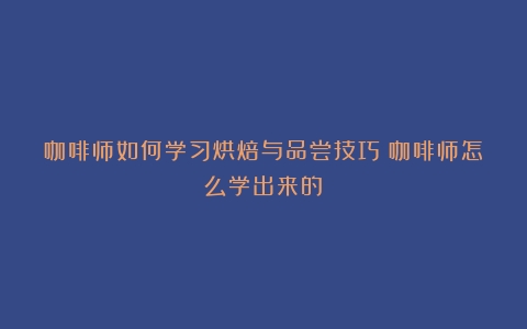 咖啡师如何学习烘焙与品尝技巧（咖啡师怎么学出来的）