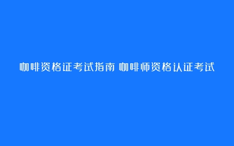 咖啡资格证考试指南（咖啡师资格认证考试）