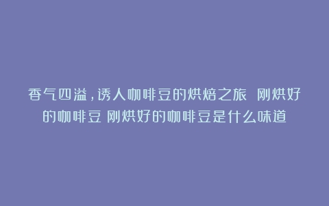 香气四溢，诱人咖啡豆的烘焙之旅 刚烘好的咖啡豆（刚烘好的咖啡豆是什么味道）