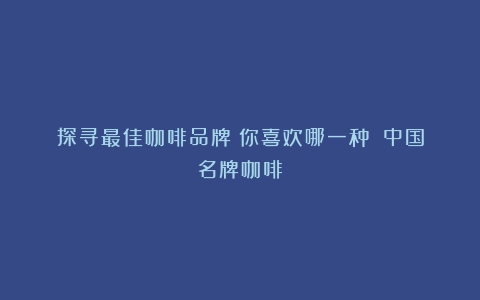 探寻最佳咖啡品牌：你喜欢哪一种？（中国名牌咖啡）