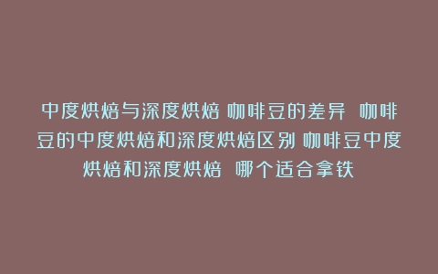 中度烘焙与深度烘焙：咖啡豆的差异 咖啡豆的中度烘焙和深度烘焙区别（咖啡豆中度烘焙和深度烘焙 哪个适合拿铁）