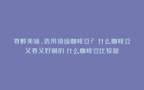 香醇美味，选用顶级咖啡豆? 什么咖啡豆又香又好喝的（什么咖啡豆比较甜）