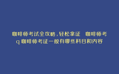 咖啡师考试全攻略，轻松拿证！ 咖啡师考q（咖啡师考证一般有哪些科目和内容）