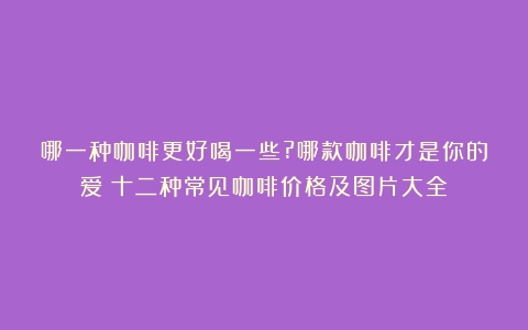 哪一种咖啡更好喝一些?哪款咖啡才是你的爱（十二种常见咖啡价格及图片大全）