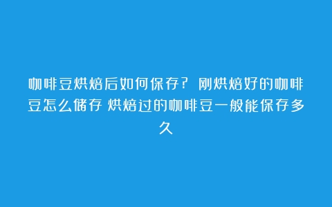 咖啡豆烘焙后如何保存? 刚烘焙好的咖啡豆怎么储存（烘焙过的咖啡豆一般能保存多久）