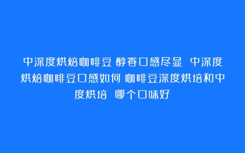 中深度烘焙咖啡豆：醇香口感尽显 中深度烘焙咖啡豆口感如何（咖啡豆深度烘培和中度烘培 哪个口味好）