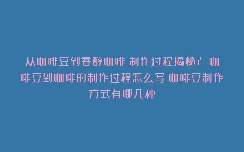 从咖啡豆到香醇咖啡：制作过程揭秘? 咖啡豆到咖啡的制作过程怎么写（咖啡豆制作方式有哪几种）