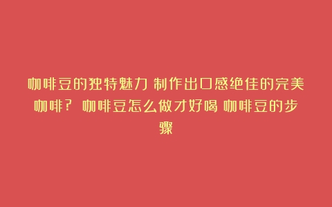 咖啡豆的独特魅力：制作出口感绝佳的完美咖啡? 咖啡豆怎么做才好喝（咖啡豆的步骤）