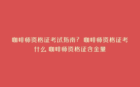 咖啡师资格证考试指南? 咖啡师资格证考什么（咖啡师资格证含金量）