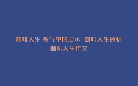 咖啡人生：香气中的启示 咖啡人生感悟（咖啡人生作文）