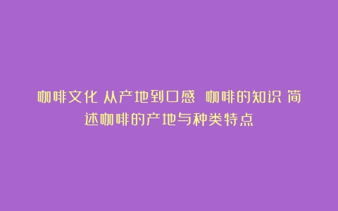 咖啡文化：从产地到口感 咖啡的知识（简述咖啡的产地与种类特点）