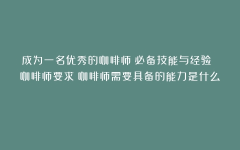 成为一名优秀的咖啡师：必备技能与经验 咖啡师要求（咖啡师需要具备的能力是什么）