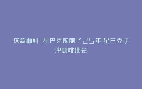 这款咖啡，星巴克酝酿了25年（星巴克手冲咖啡推荐）