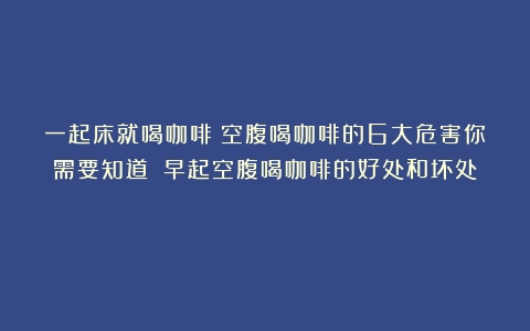 一起床就喝咖啡？空腹喝咖啡的6大危害你需要知道！（早起空腹喝咖啡的好处和坏处）