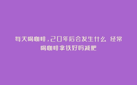 每天喝咖啡，20年后会发生什么？（经常喝咖啡拿铁好吗减肥）