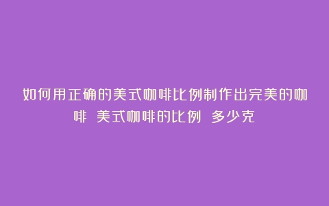 如何用正确的美式咖啡比例制作出完美的咖啡？（美式咖啡的比例 多少克）