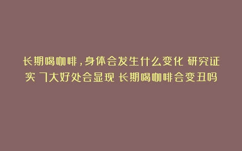 长期喝咖啡，身体会发生什么变化？研究证实：7大好处会显现（长期喝咖啡会变丑吗）