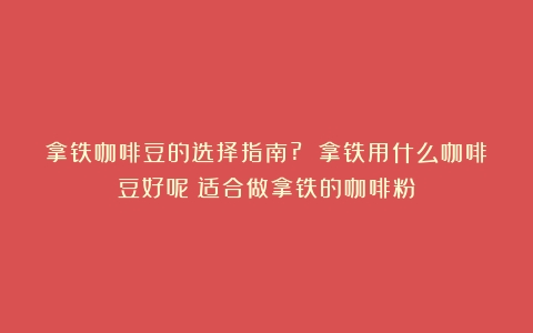 拿铁咖啡豆的选择指南? 拿铁用什么咖啡豆好呢（适合做拿铁的咖啡粉）