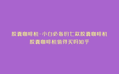 胶囊咖啡机-小白必备的七款胶囊咖啡机（胶囊咖啡机值得买吗知乎）