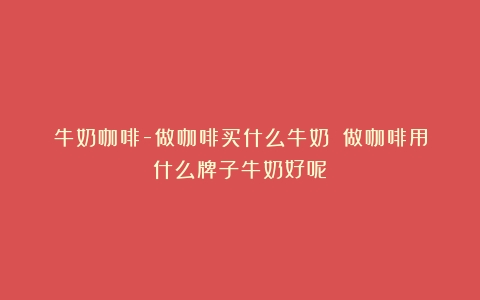 牛奶咖啡-做咖啡买什么牛奶？（做咖啡用什么牌子牛奶好呢）