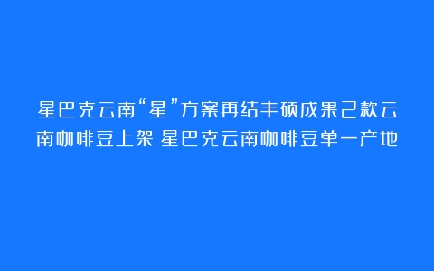 星巴克云南“星”方案再结丰硕成果2款云南咖啡豆上架（星巴克云南咖啡豆单一产地）