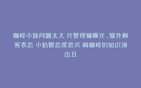 咖啡小妹问题太大！完整视频曝光，窗外顾客表态：小姑娘态度恶劣（喝咖啡的知识别出丑）