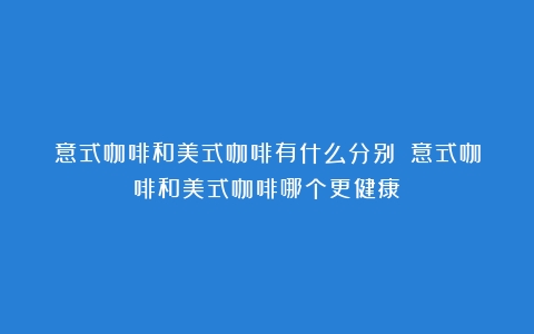 意式咖啡和美式咖啡有什么分别？（意式咖啡和美式咖啡哪个更健康）