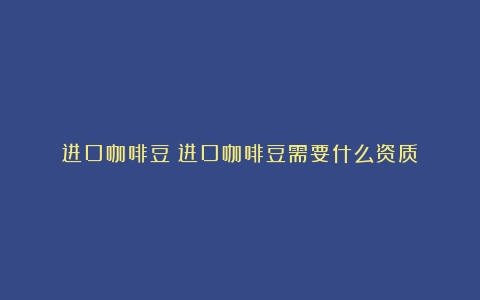 进口咖啡豆（进口咖啡豆需要什么资质）