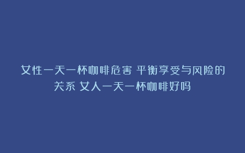 女性一天一杯咖啡危害：平衡享受与风险的关系（女人一天一杯咖啡好吗）