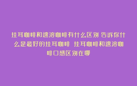 挂耳咖啡和速溶咖啡有什么区别？告诉你什么是最好的挂耳咖啡！（挂耳咖啡和速溶咖啡口感区别在哪）